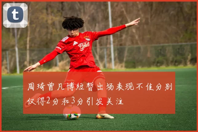 周琦曾凡博短暂出场表现不佳分别仅得2分和3分引发关注