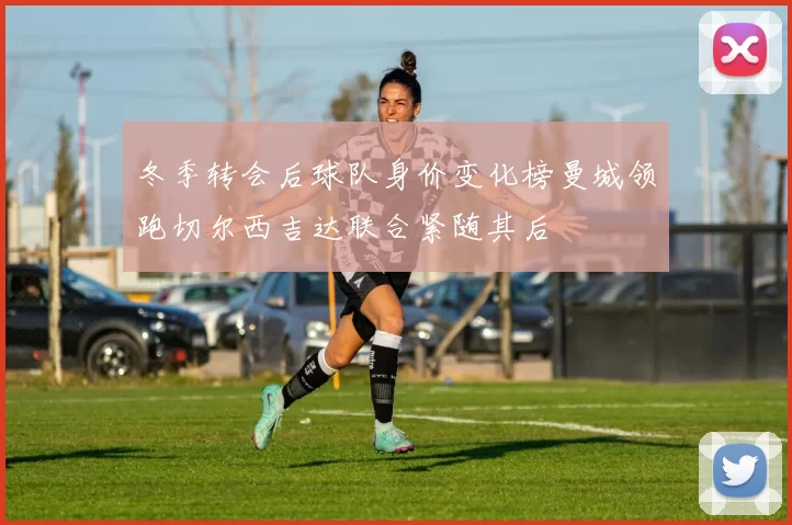 冬季转会后球队身价变化榜曼城领跑切尔西吉达联合紧随其后