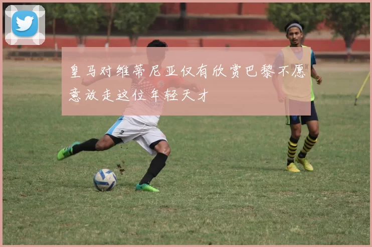 皇马对维蒂尼亚仅有欣赏巴黎不愿意放走这位年轻天才