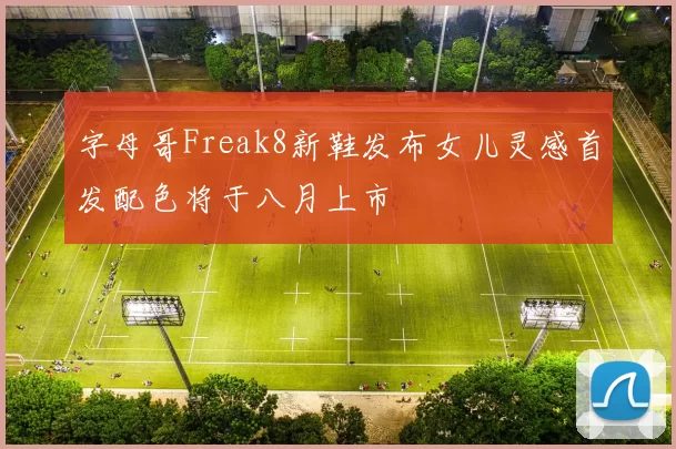 字母哥Freak8新鞋发布女儿灵感首发配色将于八月上市