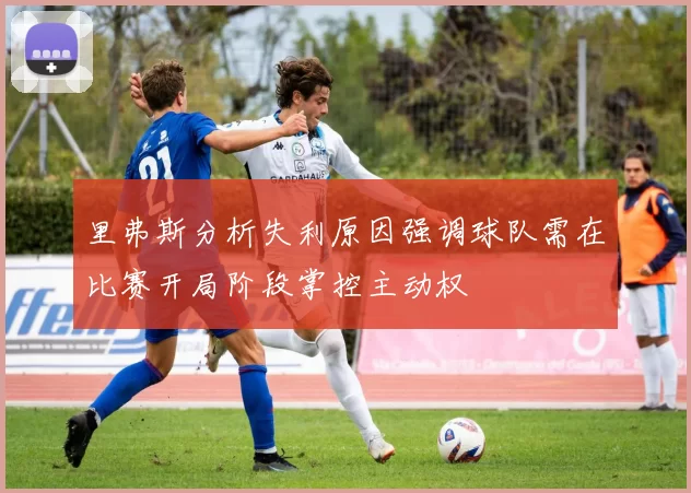 里弗斯分析失利原因强调球队需在比赛开局阶段掌控主动权