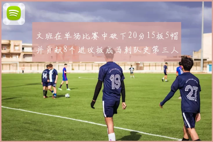 文班在单场比赛中砍下20分15板5帽并贡献8个进攻板成马刺队史第三人追平邓肯伟业
