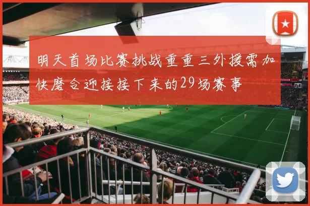 明天首场比赛挑战重重三外援需加快磨合迎接接下来的29场赛事