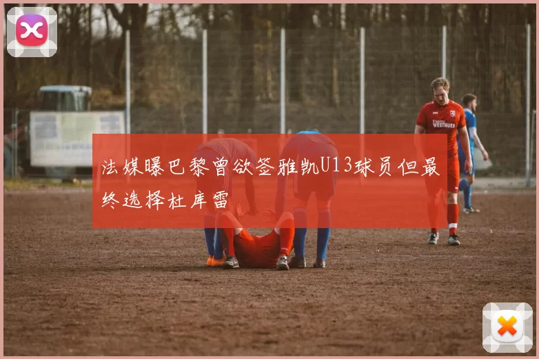 法媒曝巴黎曾欲签雅凯U13球员但最终选择杜库雷