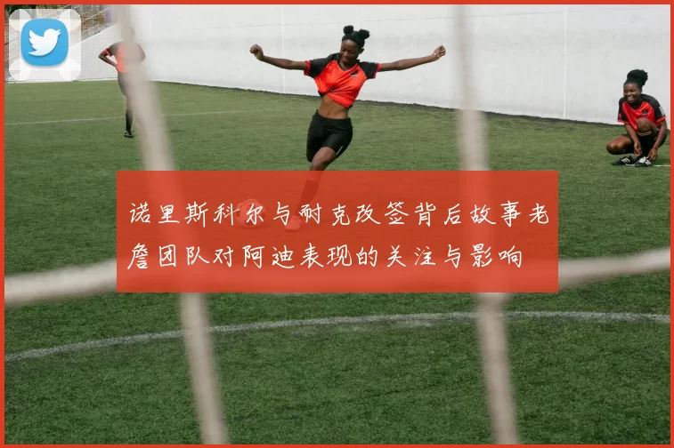 诺里斯科尔与耐克改签背后故事老詹团队对阿迪表现的关注与影响