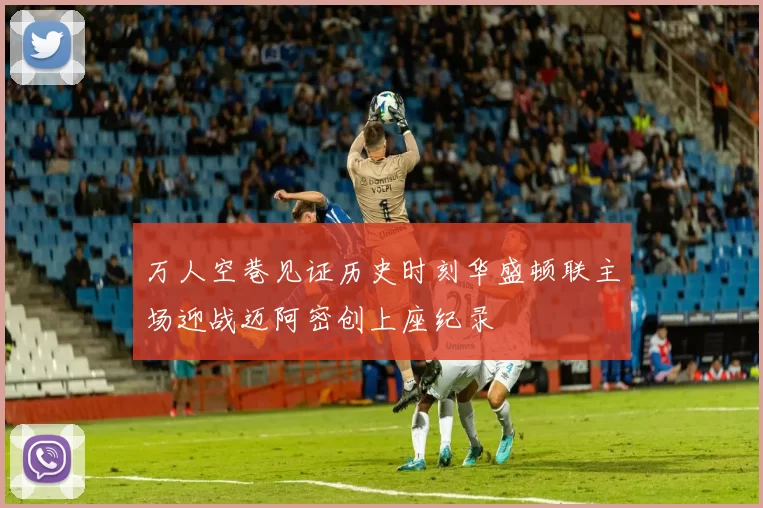 万人空巷见证历史时刻华盛顿联主场迎战迈阿密创上座纪录