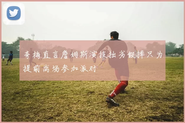 夸梅直言詹姆斯演技拙劣假摔只为提前离场参加派对