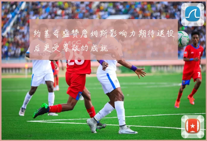 约基奇盛赞詹姆斯影响力期待退役后更受尊敬的成就