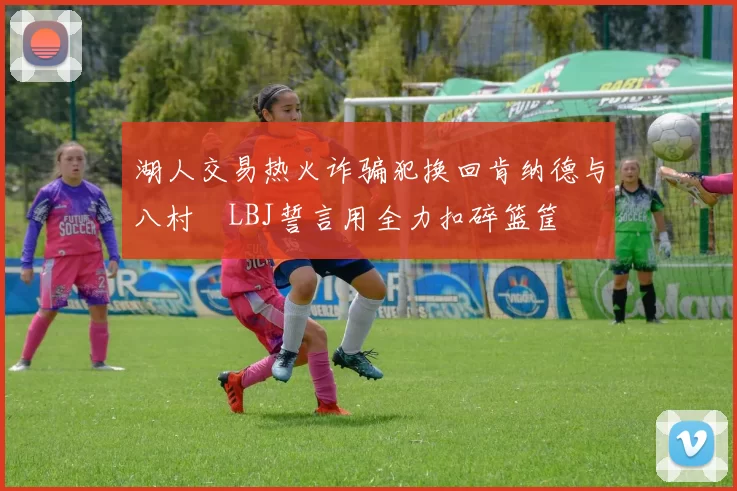 湖人交易热火诈骗犯换回肯纳德与八村塁LBJ誓言用全力扣碎篮筐