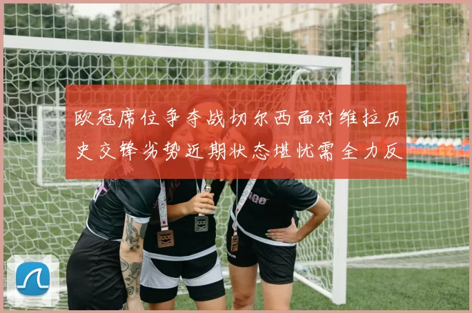 欧冠席位争夺战切尔西面对维拉历史交锋劣势近期状态堪忧需全力反弹