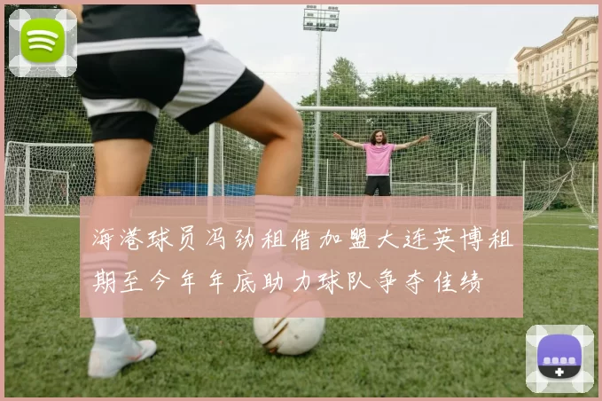 海港球员冯劲租借加盟大连英博租期至今年年底助力球队争夺佳绩