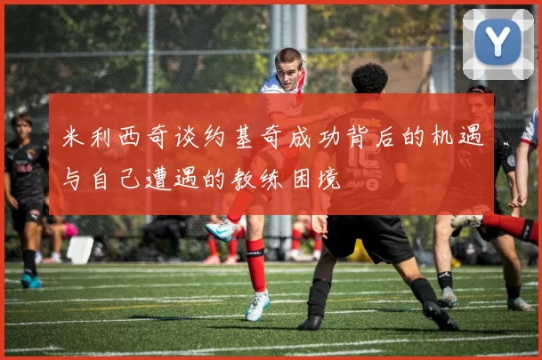 米利西奇谈约基奇成功背后的机遇与自己遭遇的教练困境
