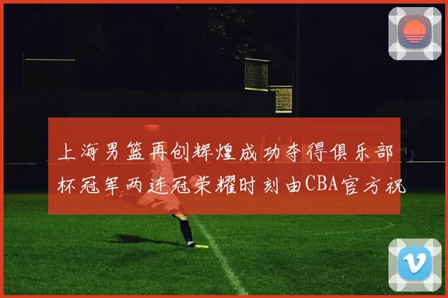 上海男篮再创辉煌成功夺得俱乐部杯冠军两连冠荣耀时刻由CBA官方祝贺