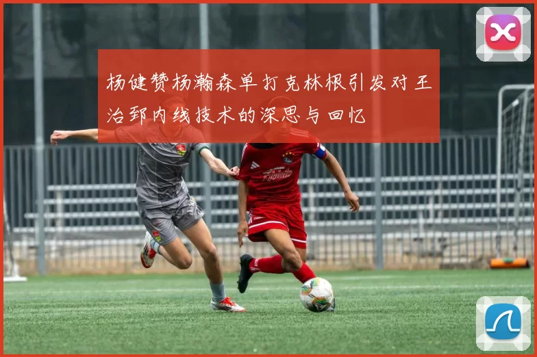 杨健赞杨瀚森单打克林根引发对王治郅内线技术的深思与回忆