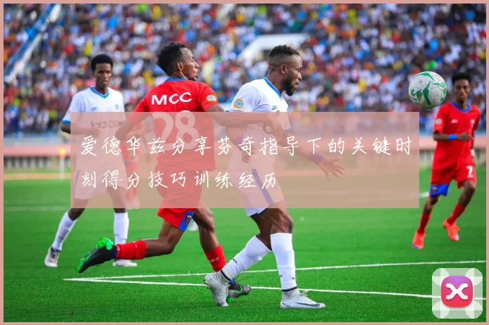 爱德华兹分享芬奇指导下的关键时刻得分技巧训练经历