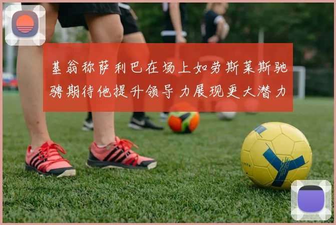 基翁称萨利巴在场上如劳斯莱斯驰骋期待他提升领导力展现更大潜力