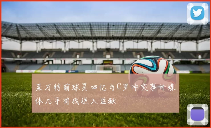 莱万特前球员回忆与C罗冲突事件媒体几乎将我送入监狱
