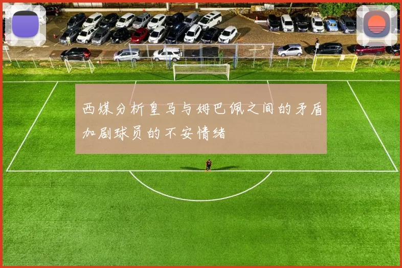 西媒分析皇马与姆巴佩之间的矛盾加剧球员的不安情绪