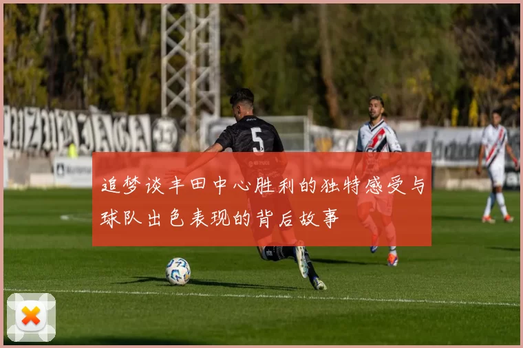 追梦谈丰田中心胜利的独特感受与球队出色表现的背后故事